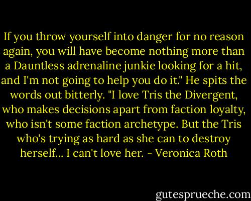 If you throw yourself into danger for no reason again, you will have become nothing more than a Dauntless adrenaline junkie looking for a hit, and I'm not going to help you do it." He spits the words out bitterly. "I love Tris the Divergent, who makes decisions apart from faction loyalty, who isn't some faction archetype. But the Tris who's trying as hard as she can to destroy herself... I can't love her. - Veronica Roth