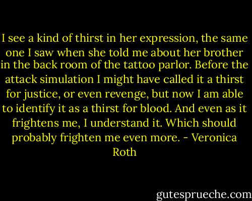 I see a kind of thirst in her expression, the same one I saw when she told me about her brother in the back room of the tattoo parlor. Before the attack simulation I might have called it a thirst for justice, or even revenge, but now I am able to identify it as a thirst for blood. And even as it frightens me, I understand it.<br />Which should probably frighten me even more. - Veronica Roth