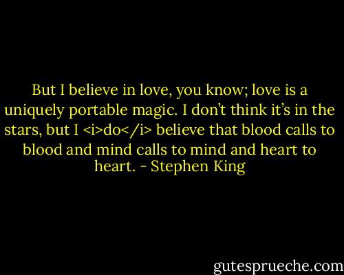 But I believe in love, you know; love is a uniquely portable magic. I don’t think it’s in the stars, but I <i>do</i> believe that blood calls to blood and mind calls to mind and heart to heart. - Stephen King