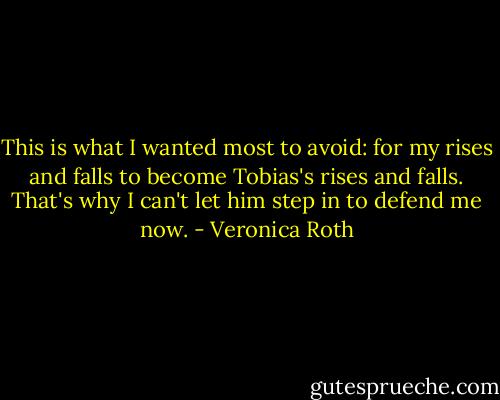 This is what I wanted most to avoid: for my rises and falls to become Tobias's rises and falls. That's why I can't let him step in to defend me now. - Veronica Roth