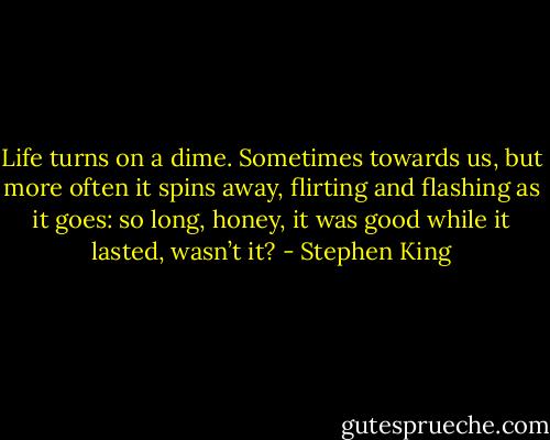Life turns on a dime. Sometimes towards us, but more often it spins away, flirting and flashing as it goes: so long, honey, it was good while it lasted, wasn’t it? - Stephen King