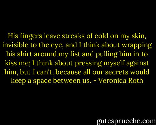 His fingers leave streaks of cold on my skin, invisible to the eye, and I think about wrapping his shirt around my fist and pulling him in to kiss me; I think about pressing myself against him, but I can't, because all our secrets would keep a space between us. - Veronica Roth