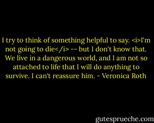 I try to think of something helpful to say. <i>I'm not going to die</i> -- but I don't know that. We live in a dangerous world, and I am not so attached to life that I will do anything to survive. I can't reassure him. - Veronica Roth