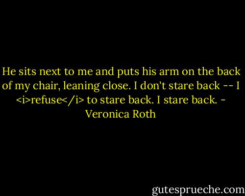 He sits next to me and puts his arm on the back of my chair, leaning close. I don't stare back -- I <i>refuse</i> to stare back.<br />I stare back. - Veronica Roth