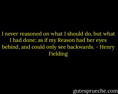 I never reasoned on what I should do, but what I had done; as if my Reason had her eyes behind, and could only see backwards. - Henry Fielding