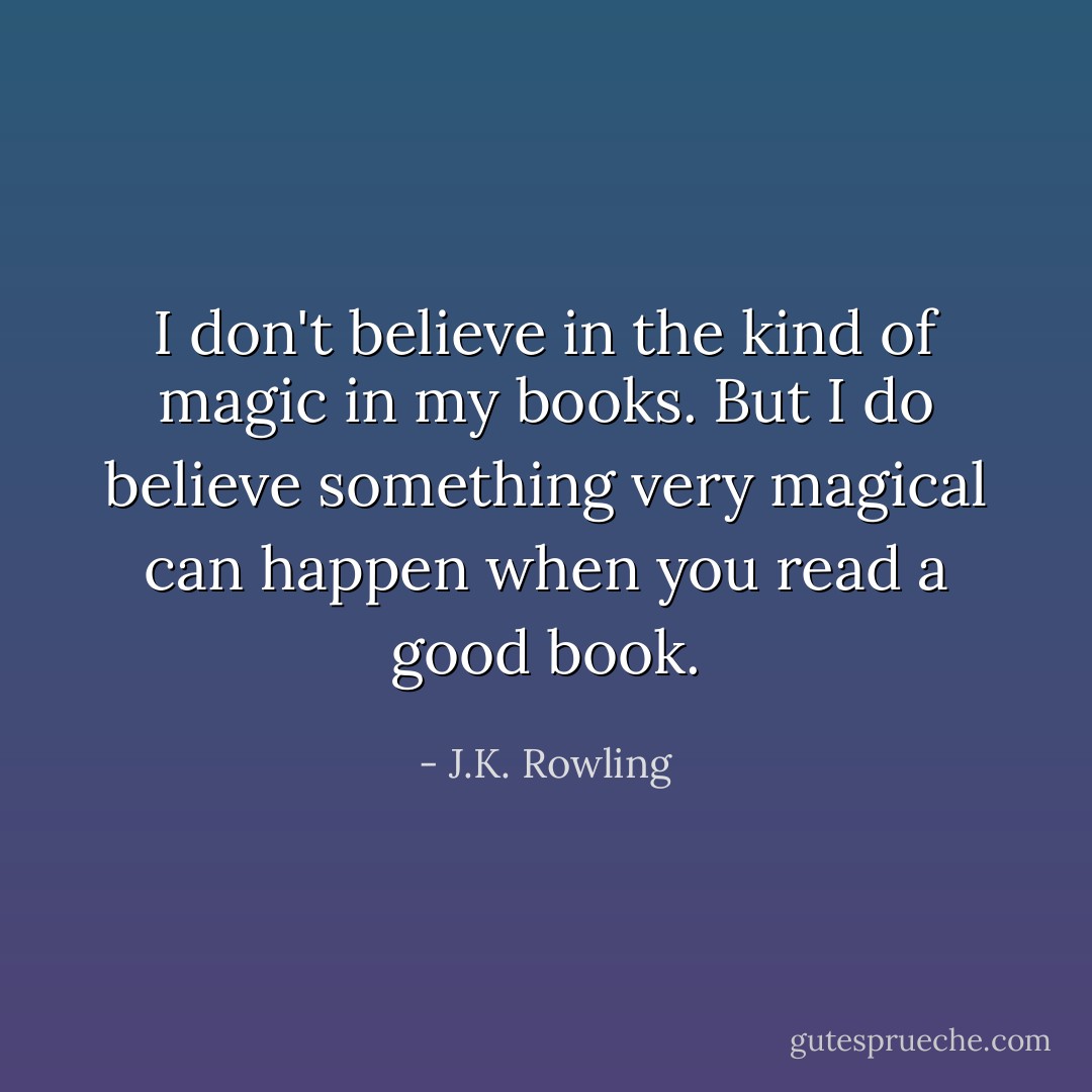 I don't believe in the kind of magic in my books. But I do believe something very magical can happen when you read a good book. - J.K. Rowling