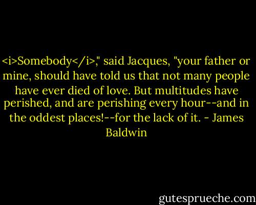 <i>Somebody</i>," said Jacques, "your father or mine, should have told us that not many people have ever died of love. But multitudes have perished, and are perishing every hour--and in the oddest places!--for the lack of it. - James Baldwin