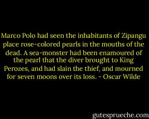 Marco Polo had seen the inhabitants of Zipangu place rose-colored pearls in the mouths of the dead. A sea-monster had been enamoured of the pearl that the diver brought to King Perozes, and had slain the thief, and mourned for seven moons over its loss. - Oscar Wilde