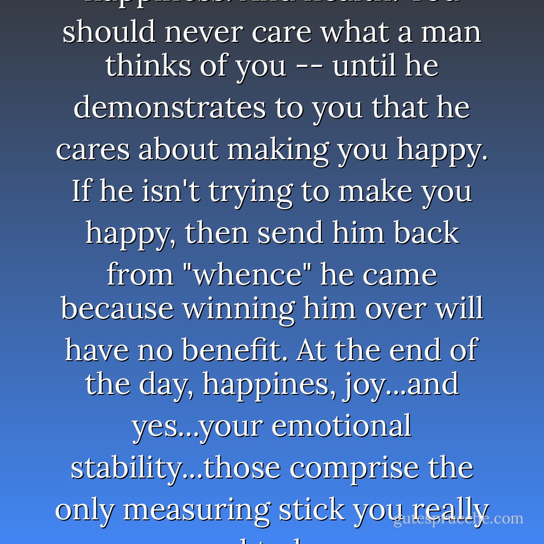 That's the big picture, your happiness. And health. You should never care what a man thinks of you -- until he demonstrates to you that he cares about making you happy. If he isn't trying to make you happy, then send him back from "whence" he came because winning him over will have no benefit. At the end of the day, happines, joy...and yes...your emotional stability...those comprise the only measuring stick you really need to have. - Sherry Argov