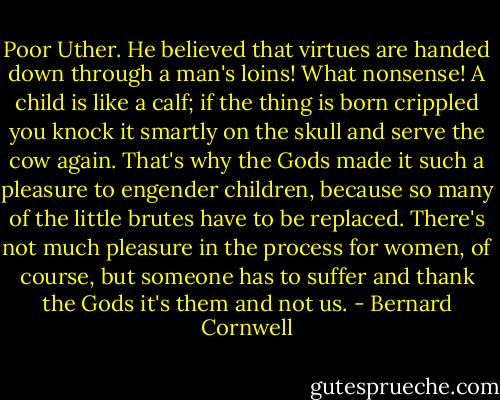 Poor Uther. He believed that virtues are handed down through a man's loins! What nonsense! A child is like a calf; if the thing is born crippled you knock it smartly on the skull and serve the cow again. That's why the Gods made it such a pleasure to engender children, because so many of the little brutes have to be replaced. There's not much pleasure in the process for women, of course, but someone has to suffer and<br />thank the Gods it's them and not us. - Bernard Cornwell