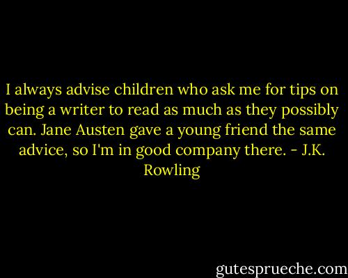I always advise children who ask me for tips on being a writer to read as much as they possibly can. Jane Austen gave a young friend the same advice, so I'm in good company there. - J.K. Rowling