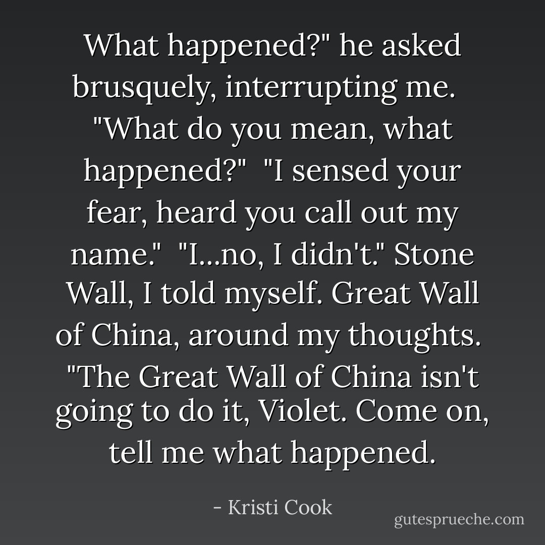 What happened?" he asked brusquely, interrupting me. <br /><br />"What do you mean, what happened?"<br /><br />"I sensed your fear, heard you call out my name."<br /><br />"I...no, I didn't." <i>﻿Stone Wall,</i> ﻿﻿I told myself. Great Wall of China, around my thoughts.<br /><br />"The Great Wall of China isn't going to do it, Violet. Come on, tell me what happened. - Kristi Cook