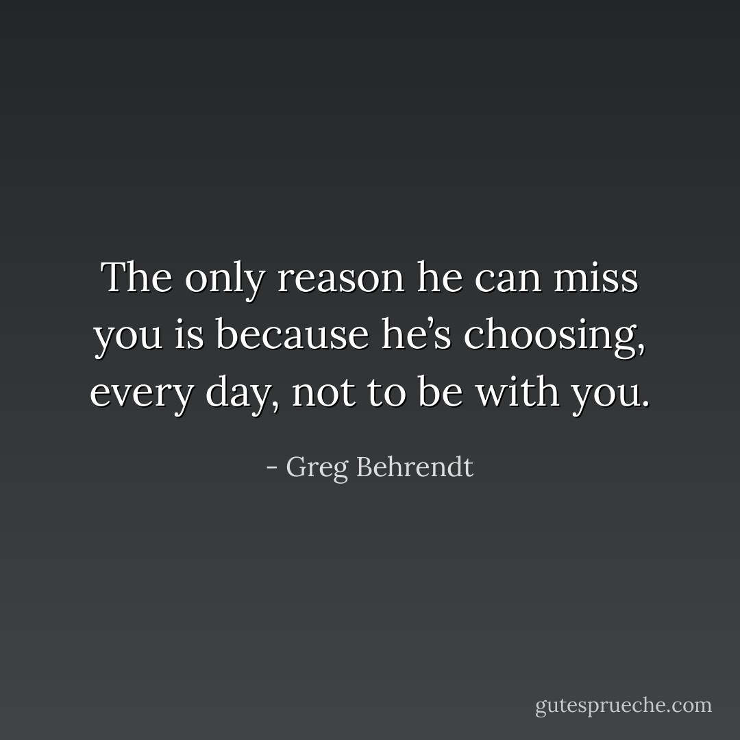 The only reason he can miss you is because he’s choosing, every day, not to be with you. - Greg Behrendt