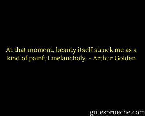 At that moment, beauty itself struck me as a kind of painful melancholy. - Arthur Golden