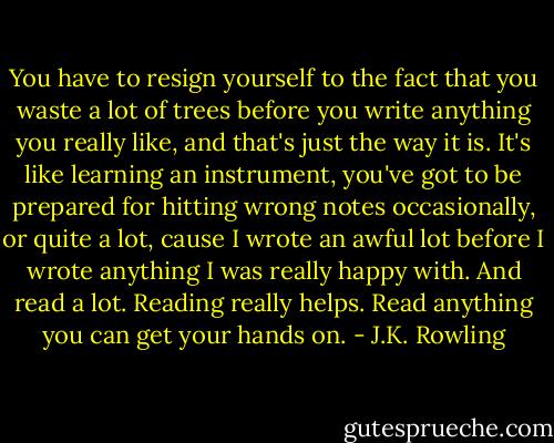 You have to resign yourself to the fact that you waste a lot of trees before you write anything you really like, and that's just the way it is. It's like learning an instrument, you've got to be prepared for hitting wrong notes occasionally, or quite a lot, cause I wrote an awful lot before I wrote anything I was really happy with. And read a lot. Reading really helps. Read anything you can get your hands on. - J.K. Rowling