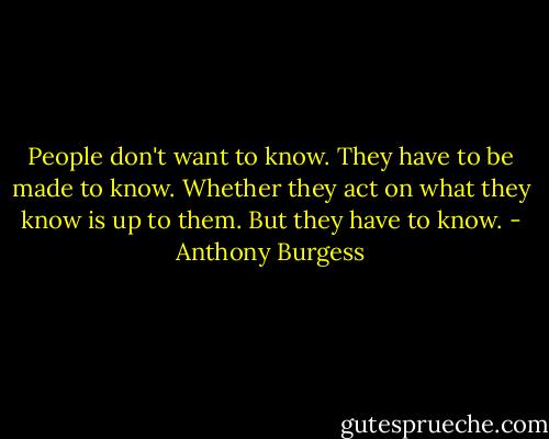 People don't want to know. They have to be made to know. Whether they act on what they know is up to them. But they have to know. - Anthony Burgess
