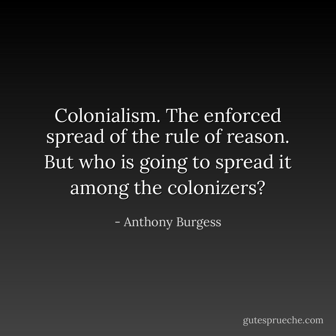 Colonialism. The enforced spread of the rule of reason. But who is going to spread it among the colonizers? - Anthony Burgess