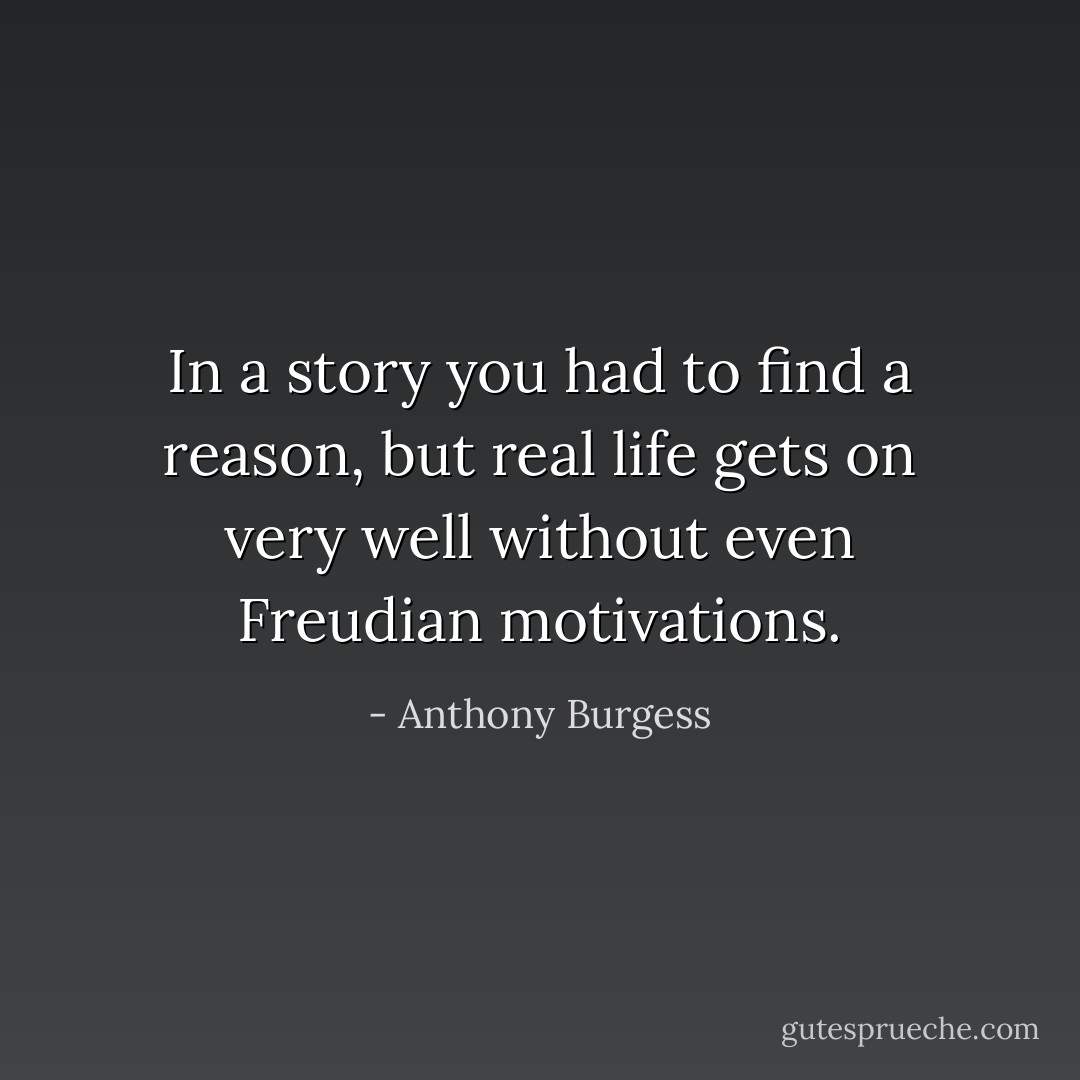 In a story you had to find a reason, but real life gets on very well without even Freudian motivations. - Anthony Burgess