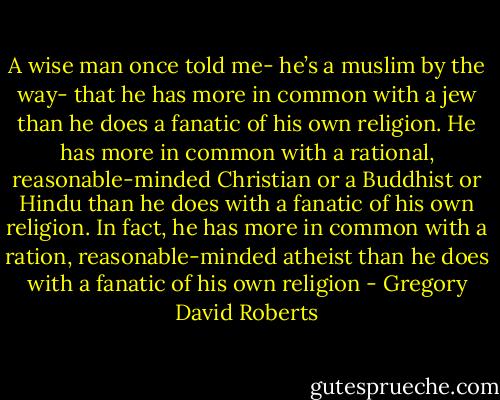 A wise man once told me- he’s a muslim by the way- that he has more in common with a jew than he does a fanatic of his own religion. He has more in common with a rational, reasonable-minded Christian or a Buddhist or Hindu than he does with a fanatic of his own religion. In fact, he has more in common with a ration, reasonable-minded atheist than he does with a fanatic of his own religion - Gregory David Roberts