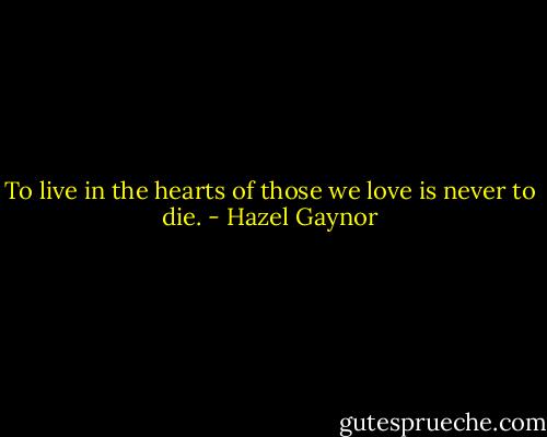 To live in the hearts of those we love is never to die. - Hazel Gaynor
