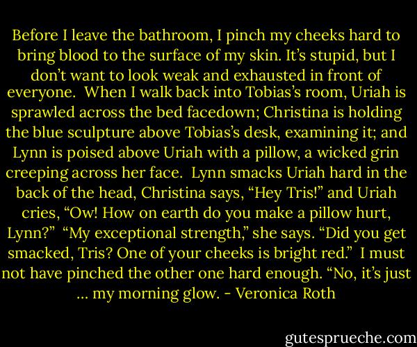 Before I leave the bathroom, I pinch my cheeks hard to bring blood to the surface of my skin. It’s stupid, but I don’t want to look weak and exhausted in front of everyone.<br /><br />When I walk back into Tobias’s room, Uriah is sprawled across the bed facedown; Christina is holding the blue sculpture above Tobias’s desk, examining it; and Lynn is poised above Uriah with a pillow, a wicked grin creeping across her face.<br /><br />Lynn smacks Uriah hard in the back of the head, Christina says, “Hey Tris!” and Uriah cries, “Ow! How on earth do you make a pillow hurt, Lynn?”<br /><br />“My exceptional strength,” she says. “Did you get smacked, Tris? One of your cheeks is bright red.”<br /><br />I must not have pinched the other one hard enough. “No, it’s just … my morning glow. - Veronica Roth