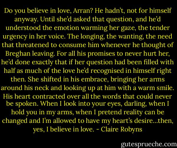 Do you believe in love, Arran?<br />He hadn’t, not for himself anyway. Until she’d asked that<br />question, and he’d understood the emotion warming her<br />gaze, the tender urgency in her voice. The longing, the<br />wanting, the need that threatened to consume him<br />whenever he thought of Breghan leaving. For all his<br />promises to never hurt her, he’d done exactly that if her<br />question had been filled with half as much of the love he’d<br />recognised in himself right then.<br />She shifted in his embrace, bringing her arms around<br />his neck and looking up at him with a warm smile. His heart<br />contracted over all the words that could never be spoken.<br />When I look into your eyes, darling, when I hold you in<br />my arms, when I pretend reality can be changed and I’m<br />allowed to have my heart’s desire…then, yes, I believe in<br />love. - Claire Robyns