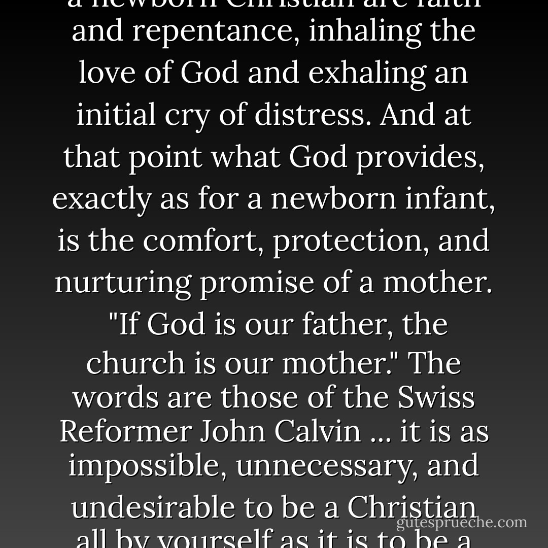 As a newborn baby breathes and cries, so the signs of life in a newborn Christian are faith and repentance, inhaling the love of God and exhaling an initial cry of distress. And at that point what God provides, exactly as for a newborn infant, is the comfort, protection, and nurturing promise of a mother.<br /><br />"If God is our father, the church is our mother." The words are those of the Swiss Reformer John Calvin ... it is as impossible, unnecessary, and undesirable to be a Christian all by yourself as it is to be a newborn baby all by yourself. - N.T. Wright