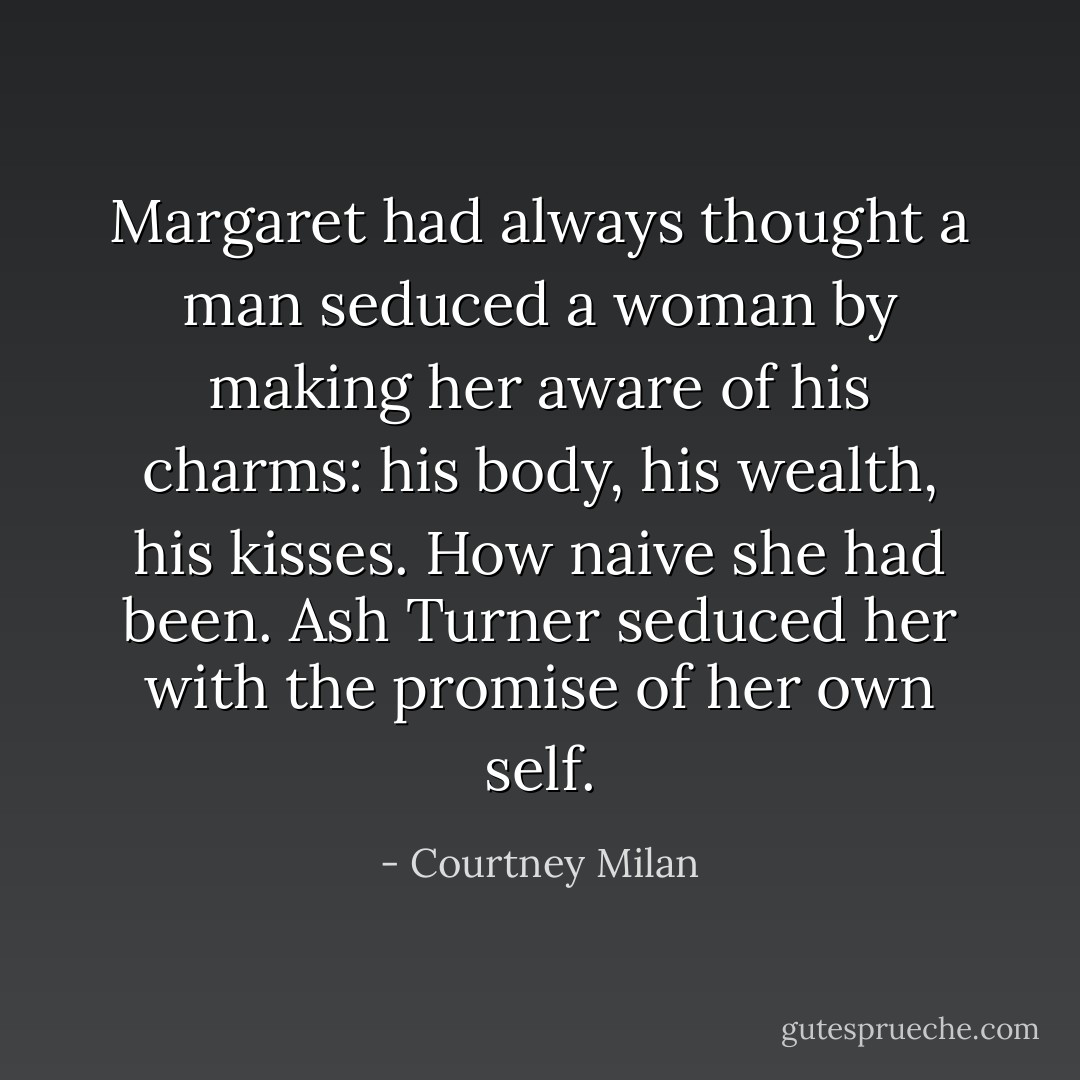 Margaret had always thought a man seduced a woman<br />by making her aware of his charms: his body, his wealth,<br />his kisses. How naive she had been.<br />Ash Turner seduced her with the promise of her own<br />self. - Courtney Milan