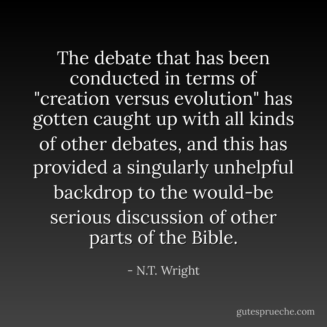 The debate that has been conducted in terms of "creation versus evolution" has gotten caught up with all kinds of other debates, and this has provided a singularly unhelpful backdrop to the would-be serious discussion of other parts of the Bible. - N.T. Wright