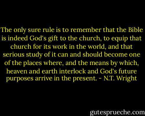 The only sure rule is to remember that the Bible is indeed God's gift to the church, to equip that church for its work in the world, and that serious study of it can and should become one of the places where, and the means by which, heaven and earth interlock and God's future purposes arrive in the present. - N.T. Wright