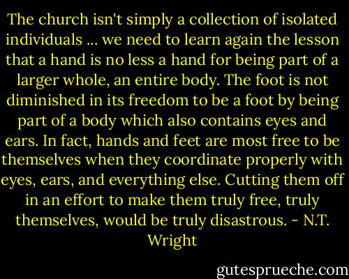 The church isn't simply a collection of isolated individuals ... we need to learn again the lesson that a hand is no less a hand for being part of a larger whole, an entire body. The foot is not diminished in its freedom to be a foot by being part of a body which also contains eyes and ears. In fact, hands and feet are most free to be themselves when they coordinate properly with eyes, ears, and everything else. Cutting them off in an effort to make them truly free, truly themselves, would be truly disastrous. - N.T. Wright