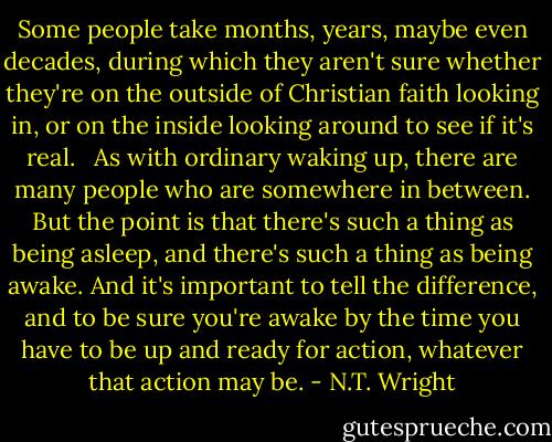 Some people take months, years, maybe even decades, during which they aren't sure whether they're on the outside of Christian faith looking in, or on the inside looking around to see if it's real. <br /><br />As with ordinary waking up, there are many people who are somewhere in between. But the point is that there's such a thing as being asleep, and there's such a thing as being awake. And it's important to tell the difference, and to be sure you're awake by the time you have to be up and ready for action, whatever that action may be. - N.T. Wright