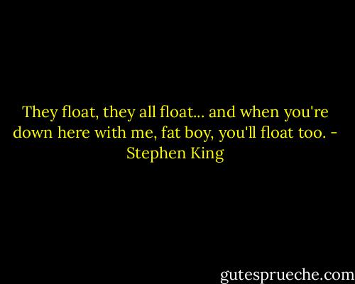 They float, they all float... and when you're down here with me, fat boy, you'll float too. - Stephen King