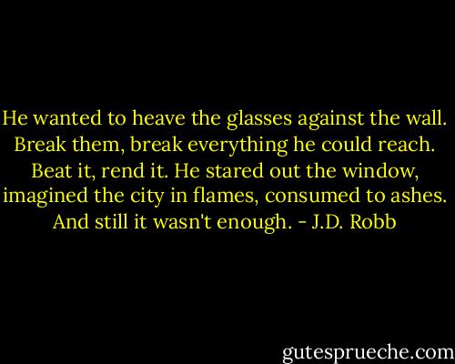 He wanted to heave the glasses against the wall. Break them, break everything he could reach. Beat it, rend it. He stared out the window, imagined the city in flames, consumed to ashes. And still it wasn't enough. - J.D. Robb