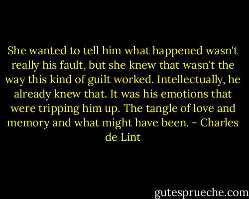 She wanted to tell him what happened wasn't really his fault, but she knew that wasn't the way this kind of guilt worked. Intellectually, he already knew that. It was his emotions that were tripping him up. The tangle of love and memory and what might have been. - Charles de Lint