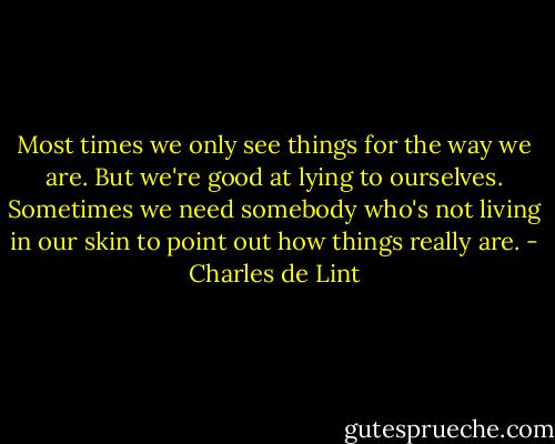 Most times we only see things for the way we are. But we're good at lying to ourselves. Sometimes we need somebody who's not living in our skin to point out how things really are. - Charles de Lint