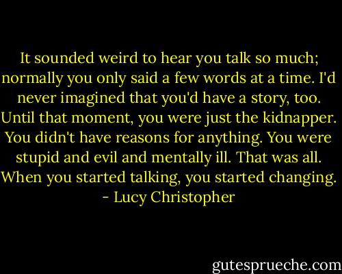 It sounded weird to hear you talk so much; normally you only said a few words at a time. I'd never imagined that you'd have a story, too. Until that moment, you were just the kidnapper. You didn't have reasons for anything. You were stupid and evil and mentally ill. That was all. When you started talking, you started changing. - Lucy Christopher