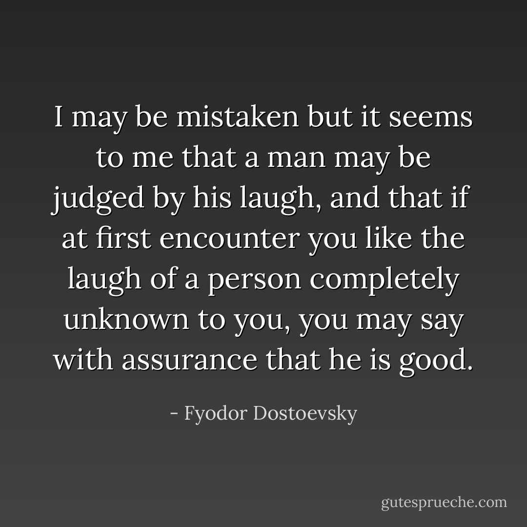 I may be mistaken but it seems to me that a man may be judged by his laugh, and that if at first encounter you like the laugh of a person completely unknown to you, you may say with assurance that he is good. - Fyodor Dostoevsky