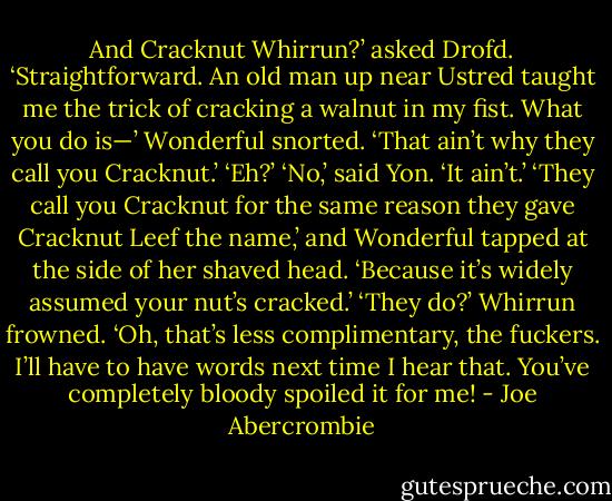 And Cracknut Whirrun?’ asked Drofd.<br />‘Straightforward. An old man up near Ustred taught me the trick of cracking a walnut in my fist. What you do is—’<br />Wonderful snorted. ‘That ain’t why they call you Cracknut.’<br />‘Eh?’<br />‘No,’ said Yon. ‘It ain’t.’<br />‘They call you Cracknut for the same reason they gave Cracknut Leef the name,’ and Wonderful tapped at the side of her shaved head. ‘Because it’s widely assumed your nut’s cracked.’<br />‘They do?’ Whirrun frowned. ‘Oh, that’s less complimentary, the fuckers. I’ll have to have words next time I hear that. You’ve completely bloody spoiled it for me! - Joe Abercrombie