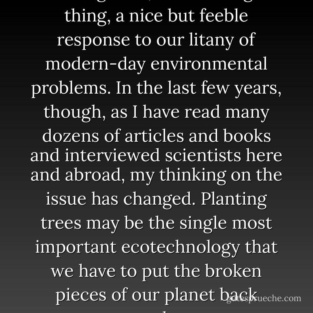 Planting trees, I myself thought for a long time, was a feel-good thing, a nice but feeble response to our litany of modern-day environmental problems. In the last few years, though, as I have read many dozens of articles and books and interviewed scientists here and abroad, my thinking on the issue has changed. Planting trees may be the single most important ecotechnology that we have to put the broken pieces of our planet back together. - Jim Robbins