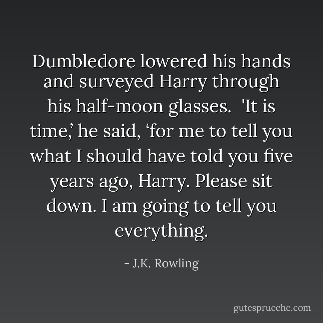 Dumbledore lowered his hands and surveyed Harry through his half-moon glasses. <br />'It is time,’ he said, ‘for me to tell you what I should have told you five years ago, Harry. Please sit down. I am going to tell you everything. - J.K. Rowling