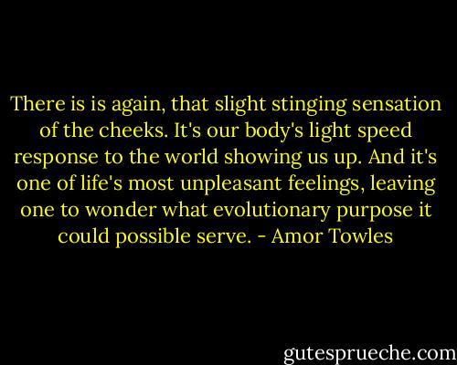 There is is again, that slight stinging sensation of the cheeks. It's our body's light speed response to the world showing us up. And it's one of life's most unpleasant feelings, leaving one to wonder what evolutionary purpose it could possible serve. - Amor Towles