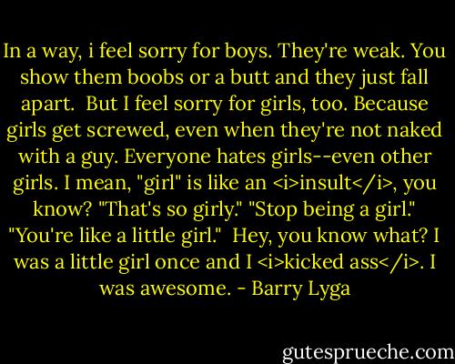 In a way, i feel sorry for boys. They're weak. You show them boobs or a butt and they just fall apart.<br /><br />But I feel sorry for girls, too. Because girls get screwed, even when they're not naked with a guy. Everyone hates girls--even other girls. I mean, "girl" is like an <i>insult</i>, you know? "That's so girly." "Stop being a girl." "You're like a little girl."<br /><br />Hey, you know what? I was a little girl once and I <i>kicked ass</i>. I was awesome. - Barry Lyga