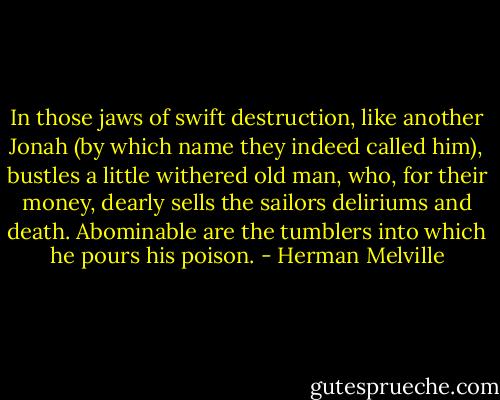 In those jaws of swift destruction, like another Jonah (by which name they indeed called him), bustles a little withered old man, who, for their money, dearly sells the sailors deliriums and death. Abominable are the tumblers into which he pours his poison. - Herman Melville