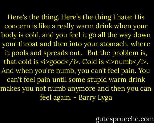 Here's the thing. Here's the thing I hate: His concern is like a really warm drink when your body is cold, and you feel it go all the way down your throat and then into your stomach, where it pools and spreads out. <br /><br />But the problem is, that cold is <i>good</i>. Cold is <i>numb</i>. And when you're numb, you can't feel pain. You can't feel pain until some stupid warm drink makes you not numb anymore and then you can feel again. - Barry Lyga