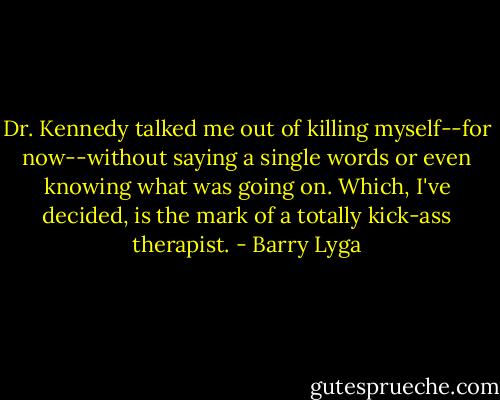 Dr. Kennedy talked me out of killing myself--for now--without saying a single words or even knowing what was going on. Which, I've decided, is the mark of a totally kick-ass therapist. - Barry Lyga