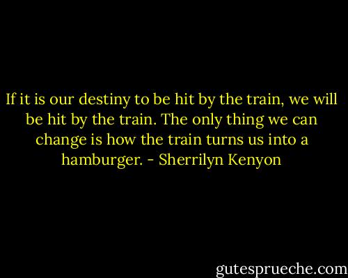 If it is our destiny to be hit by the train, we will be hit by the train. The only thing we can change is how the train turns us into a hamburger. - Sherrilyn Kenyon