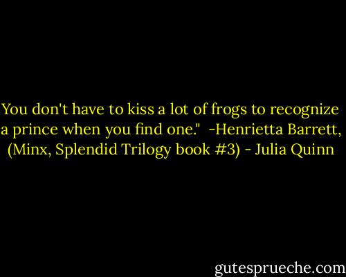 You don't have to kiss a lot of frogs to recognize a prince when you find one."<br /><br />-Henrietta Barrett, (Minx, Splendid Trilogy book #3) - Julia Quinn
