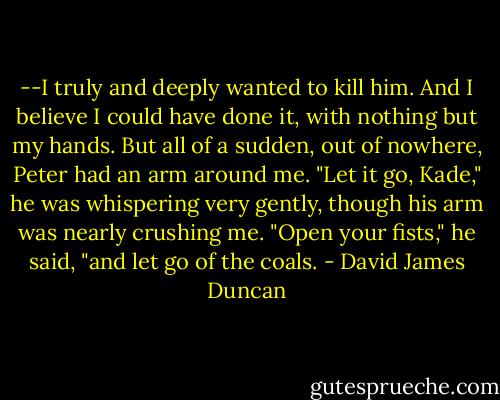 --I truly and deeply wanted to kill him. And I believe I could have done it, with nothing but my hands. But all of a sudden, out of nowhere, Peter had an arm around me. "Let it go, Kade," he was whispering very gently, though his arm was nearly crushing me. "Open your fists," he said, "and let go of the coals. - David James Duncan