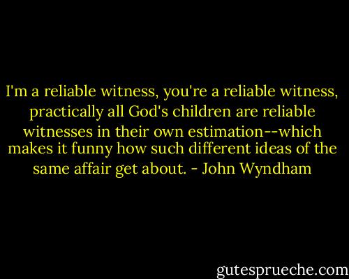 I'm a reliable witness, you're a reliable witness, practically all God's children are reliable witnesses in their own estimation--which makes it funny how such different ideas of the same affair get about. - John Wyndham